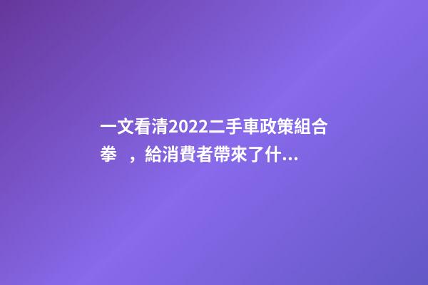 一文看清2022二手車政策組合拳，給消費者帶來了什么？